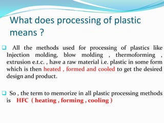 What does processing of plastic
    means ?
  All the methods used for processing of plastics like
 Injection molding, blow molding , thermoforming ,
 extrusion e.t.c. , have a raw material i.e. plastic in some form
 which is then heated , formed and cooled to get the desired
 design and product.

 So , the term to memorize in all plastic processing methods
 is HFC ( heating , forming , cooling )
 