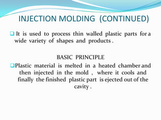 INJECTION MOLDING (CONTINUED)
 It is used to process thin walled plastic parts for a
 wide variety of shapes and products .

                   BASIC PRINCIPLE
Plastic material is melted in a heated chamber and
   then injected in the mold , where it cools and
  finally the finished plastic part is ejected out of the
                         cavity .
 