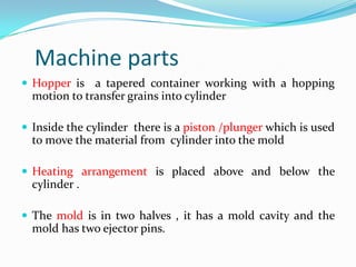 Machine parts
 Hopper is a tapered container working with a hopping
  motion to transfer grains into cylinder

 Inside the cylinder there is a piston /plunger which is used
  to move the material from cylinder into the mold

 Heating arrangement is placed above and below the
  cylinder .

 The mold is in two halves , it has a mold cavity and the
  mold has two ejector pins.
 