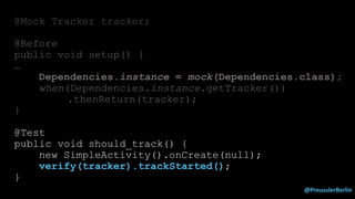 @PreusslerBerlin
@Mock Tracker tracker;
@Before
public void setup() {
…
Dependencies.instance = mock(Dependencies.class);
when(Dependencies.instance.getTracker())
.thenReturn(tracker);
}
@Test
public void should_track() {
new SimpleActivity().onCreate(null);
verify(tracker).trackStarted();
}
 