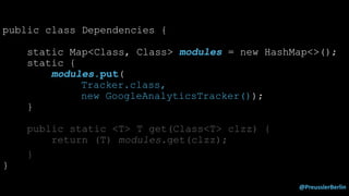 @PreusslerBerlin
public class Dependencies {
static Map<Class, Class> modules = new HashMap<>();
static {
modules.put(
Tracker.class,
new GoogleAnalyticsTracker());
}
public static <T> T get(Class<T> clzz) {
return (T) modules.get(clzz);
}
}
 