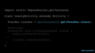 @PreusslerBerlin
import static Dependencies.getInstance;
class LonelyActivity extends Activity {
Tracker tracker = getInstance().get(Tracker.class);
@Override
protected void onCreate(Bundle state) {
super.onCreate(state);
...
tracker.trackStarted();
}
}
 