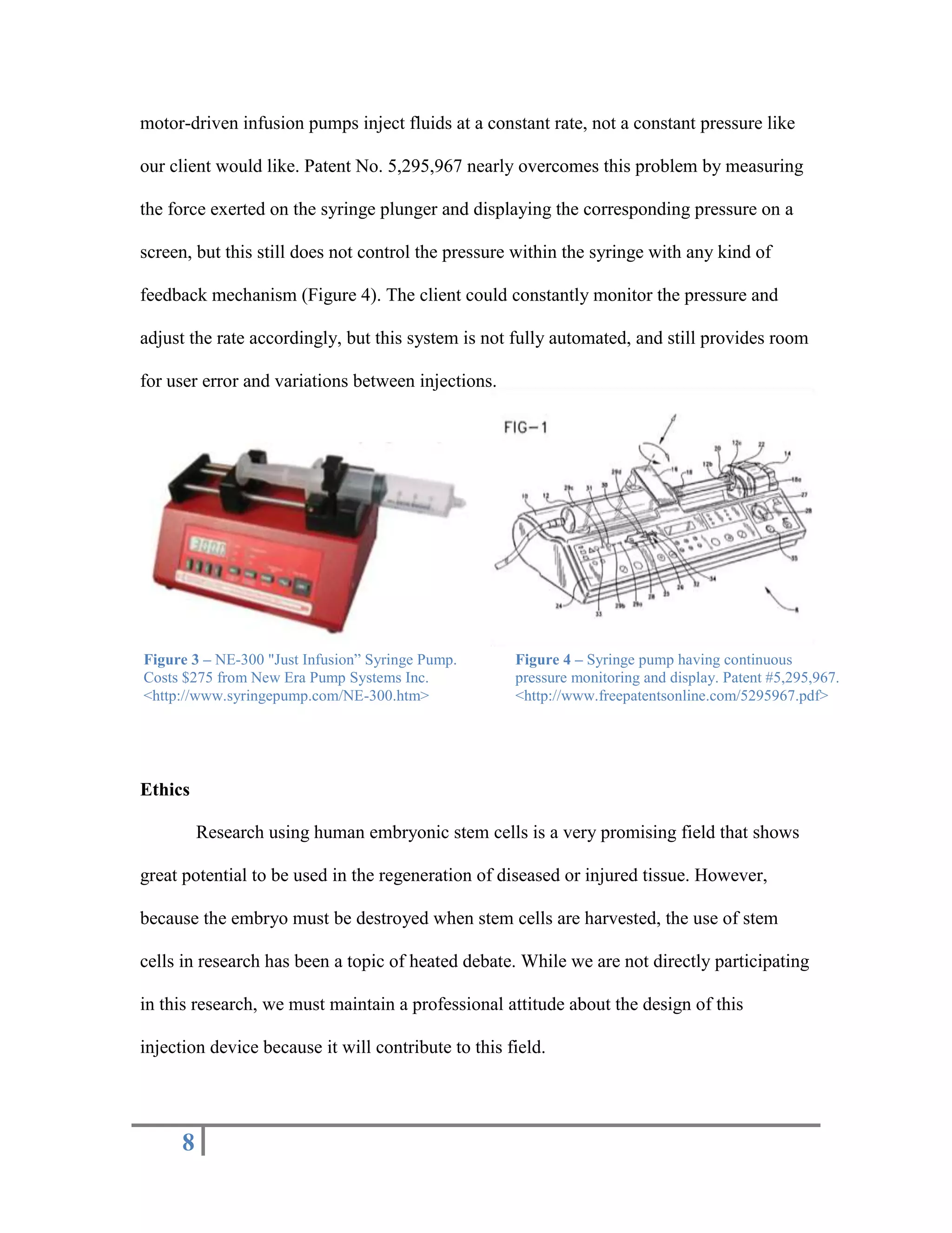 Rondelet, J. and Dupouy J. 1994. Syringe pump having continuous pressure monitoring and display. http://www.freepatentsonline.com/5295967.html APPENDIX A<br />A precise handheld injection device for cardiac interventions<br />Product Design Specification Report<br />Team Members<br />Jonathan Mantes – Team Leader<br />Alex Bloomquist – Team Leader<br />Kara Murphy – BSAC<br />Andy LaCroix – BWIG<br />Graham Bousley – Communicator<br />Problem Statement<br />Our client, Dr. Amish Raval, of the University of Wisconsin School of Medicine and Public Health, researches the effect of stem cells on rebuilding muscle tissue. Currently, Dr. Raval uses a minimally invasive procedure in which he manually injects stem cells through a catheter to muscle tissue over a period of time. In order to eliminate the variable pressure from manual injection, an automated method is desired. Current syringe pumps are large, expensive, and only provide constant flow rates. The goal of this project is to create a low cost and handheld syringe pump that ensures cell viability by maintaining a constant injection pressure. <br />Client Requirements<br />Small, handheld device