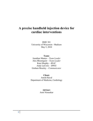 A precise handheld injection device for cardiac interventions<br />BME 301<br />University of Wisconsin - Madison<br />May 5, 2010<br />Team:<br />Jonathan Mantes – Team Leader<br />Alex Bloomquist – Team Leader<br />Kara Murphy – BSAC<br />Andy LaCroix – BWIG<br />Graham Bousley – Communicator<br />Client:<br />Amish Raval<br />Department of Medicine, Cardiology<br />Advisor:<br />Amit Nimunkar<br />Table of Contents<br />A precise handheld injection device for cardiac interventions..................................... 1<br />Table of Contents ............................................................................................................... 2<br />Abstract .............................................................................................................................. 3<br />Background ........................................................................................................................ 3<br />Motivation .......................................................................................................................... 4<br />Problem Statement ............................................................................................................. 4<br />Client Requirements............................................................................................................ 5<br />Existing Devices ................................................................................................................ 6<br />Ethics …………………………………………………………………………………….. 8<br />Ergonomics ……………………………………………………………………………… 9<br />Design Proposal 1: Pneumatic design……......................................................................... 9<br />Design Proposal 2: Electrical design................................................................................ 10<br />Design Proposal 3: Mechanical design............................................................................. 12<br />Design Evaluation ............................................................................................................ 13<br />Design Matrix…………………………………………………………………………….14<br />Mechanical Design Alternative…………………………………………………………..15<br />Final Design…………………………………………………………………………….. 16<br />Testing……………………………………………………………………………………18<br />Future Work ..................................................................................................................... 21<br />Works Cited...................................................................................................................... 23<br />APPENDIX A – Product Design Specification Report ................................................... 24<br />Abstract<br />Stem cell research is an emerging field at the center of much heated debate and controversy. Since this is such a developing technique, stem cell research is currently being studied on animal subjects. One technique that is currently being researched is the injection of stem cells to restore function to cardiac muscle after myocardial infarction, otherwise known as a heart attack, in which the blood supply to the heart is interrupted causing the cells to die. The current protocol calls for the manual injection of stem cells through a syringe and catheter system. Manual injection methods are inaccurate due to human variability. This leads to changes in pressure during the injection, which compromises the viability of the cells due to the excess shear stress from the pulsated pressure. Our team of highly experienced Biomedical Engineers has chosen to design and build an automated, handheld injection device that will inject the cells at a constant pressure to increase testing repeatability and ensure cell viability.<br />Background<br />Cell-based therapies have emerged as a potential revolutionary therapy for heart disease (1).  Clinical trials using bone marrow derived stem cells administered to pigs gave positive results in the area of cardiomyoplasty.  In this study, cells were injected via a percutaneous-injection catheter (2).  Other studies have used cellular therapy to reverse myocardial dysfunction.  Echocardiographic studies showed an improvement in global and regional left ventricular function in cell-treated sheep (3).   Another study involving rats determined implanted skeletal myoblasts formed viable grafts in infarcted myocardium, echoing the results of the previous studies (4).  <br />Motivation<br />Although these studies and others show promising results, our client, Dr. Amish Raval, is concerned about the consistency of the data due to the injection process. The current protocol calls for a manual injection of 100-200 µL of stem cells over a period of 15 to 30 seconds. To accomplish this task, Dr. Raval uses a stopwatch to record the injection time while pushing the syringe and trying to maintain a relatively constant injection pressure. This variability causes changes in injection pressure, which causes unnecessary shear stress on the cells. <br />A device is needed to make this process more automatic and accurate so reproducible results can be obtained within his lab as well as other labs around the country. Dr. Raval has asked our team to come up with a design that will bring about more consistent study results by being able to consider the injection pressure as an experimental control variable. <br />Problem Statement<br />Our client, Dr. Amish Raval, of the University of Wisconsin School of Medicine and Public Health, researches the effect of stem cells on rebuilding muscle tissue. Currently, Dr. Raval uses a minimally invasive procedure in which he manually injects stem cells through a catheter to muscle tissues over a designated period of time. In order to eliminate the variable pressure from manual injection, an automated method is desired. Current syringe pumps are large, expensive, and only provide constant flow rates. The goal of this project is to create a low cost and handheld syringe pump that ensures cell viability by maintaining a constant injection pressure. <br />Client Requirements<br />Our client has given us a number of requirements that our design has to meet. For starters, the device needs to be small enough to be able to be handheld. It will be used during a minimally invasive surgery, and when it is not in use it will be set on a small equipment tray placed on the patient. Next, due to its use in a sterile environment, the device must be disposable. This increases the safety for the patient from the risk of infection. Our client has characterized the device as disposable if it can be manufactured between $30 and $50. The intent is for it to be able to be sold in a disposable kit with the syringe and catheter system for each trial. Another requirement is that the device must be simple to operate. The more complicated the device is, the greater the risk of misuse by operators and undesired results. One button operation is preferred and is the safest design. The device must be portable and cordless so as not to add to surgical room clutter. Most importantly the device has to be able to inject at a constant pressure. This is important because as pressure increases, stress on the cells increases and adversely puts cell viability at risk. Having a constant pressure is more important than having a constant rate because even if the rate is constant, due to resistance in the system and muscle, the pressure could become too high and cause unnecessary damage to the cells. Due to the fact that the point of this device is to deliver the cells safely and in a repeatable fashion, a difference in cell environment over multiple tests is very undesirable. Lastly, an alarm should be incorporated if possible in order to alert the surgeons if a certain threshold pressure has been exceeded. This will allow it to be known that the cells may have been in an undesirable environment that could, again, skew results. The researcher could then omit the data from such a test.<br />Existing Devices <br />The problem of injecting a volume of fluid into the body at a constant rate is not a unique problem. A number of different styles of infusion bags, infusion pumps, and syringe pumps have been used to provide control over the injection process. Although these devices have a similar function to the prototype we are designing, they do not meet our client’s needs specifically. The following products are the closest examples of what our client is looking for, but none of them are viable options for this specific application.<br />The first device is called the SpringFusor, and is a spring-driven syringe infusion pump that costs $45-65 from Allied Medical (Figure 1). While this device is fairly inexpensive and falls within our client’s budget, it has a few design flaws. First of all, the SpringFusor is designed to inject fluids over a period of hours, and could not be used to inject stem cells through a very thin catheter over periods as short as 15 seconds. Even if a spring with a larger spring constant was used, the use of a compression spring inside the tube exerts a non-constant force on the plunger creating a change in pressure and flow rate (Figure 2). The high pressure and flow rate at the start of injection could cause shear stress on the stem cells, compromising their viability. The SpringFusor also controls the flow rate of the injection by using different diameter microbore tubing (larger diameter, faster flow rate). Our client could not use this feature because he must inject the cells through a catheter of fixed diameter due to regulations and biocompatibility, which have already been met by this protocol. Finally, our client is using 1 to 3mL syringes to inject very small volumes (100-200 µL), and the SpringFusor can only accommodate specific syringe sizes, the smallest of which is 10mL.<br />Figure 2 – Shows problem with design of SpringFusor: flow rate is higher when syringe is full, adding unwanted shear stresses to stem cells. Figure taken from <http://www.gomedical.com.au/products/springfusor_data_sheet.htm>Figure 1 – SpringFusor, a spring-driven infusion pump. <http://www.alliedmedical.com.au/springfusor/?cID=3>308610076200-30480150495While there are other spring-driven devices similar to the SpringFusor such as the Medifuse by 3M Healthcare, Patent No. 5,954,695 (Sims) and 4,632,669 (Phipps), they all show similar design flaws and could not be used for our client’s specific application.<br />There are also a multitude of programmable infusion devices driven by electric motors that could provide a similar function to our client’s needs, but are not ideal because of their high cost, large size and complexity. The least expensive version on the market is the NE-300 quot;
Just Infusion” Syringe Pump, which costs $275 (Figure 3). Our client has made it clear that the device should either be disposable (and thus low-cost) or easy to sterilize between uses, which the “Just Infusion” pump would not be. These electrical devices also have a very large footprint and are heavy (the “Just Infusion” pump weighs 1.63kg). Also, the “Just Infusion” pump is not approved for use in humans, making it more expensive if it were to become approved. Because our client is working in an already cramped operating room, these larger devices are not ideal. Finally, these motor-driven infusion pumps inject fluids at a constant rate, not a constant pressure like our client would like. Patent No. 5,295,967 nearly overcomes this problem by measuring the force exerted on the syringe plunger and displaying the corresponding pressure on a screen, but this still does not control the pressure within the syringe with any kind of feedback mechanism (Figure 4). The client could constantly monitor the pressure and adjust the rate accordingly, but this system is not fully automated, and still provides room for user error and variations between injections.<br />2852420-220345<br />-62865-111760<br />Figure 4 – Syringe pump having continuous pressure monitoring and display. Patent #5,295,967. <http://www.freepatentsonline.com/5295967.pdf>Figure 3 – NE-300 quot;
Just Infusion” Syringe Pump. Costs $275 from New Era Pump Systems Inc. <http://www.syringepump.com/NE-300.htm><br />Ethics<br />Ethics<br />Research using human embryonic stem cells is a very promising field that shows great potential to be used in the regeneration of diseased or injured tissue. However, because the embryo must be destroyed when stem cells are harvested, the use of stem cells in research has been a topic of heated debate. While we are not directly participating in this research, we must maintain a professional attitude about the design of this injection device because it will contribute to this field.<br />Ergonomics<br />This injection device will be used in a small operating space, and should be as compact as possible. The procedure for catheter placement, loading the syringe, and injection of stem cells is complex and meticulous as it stands and the addition of another device will only complicate this procedure more.<br />The most extensive user-device interaction will occur during the loading of the device. Before loading the syringe the device will be present to the appropriate dimensions for proper injection. The procedure to lock the device in this position should be as simple as possible while still allowing for an accurate amount of fluid to be injected each time. The placement of the syringe in the prototype should be obvious and intuitive for the user, and include a fastening mechanism that holds the syringe securely in place. The release of this stored energy onto the syringe plunger should take one fluid motion by the user, whether it is pressing a button, turning a valve, or releasing a screw. No action should be required of the user during a fully automated injection process. Finally, after the device has completed the injection, the syringe should be simple to remove.<br />Design Proposal 1: Pneumatic Design<br />The most accurate method of pressure application is through the use of a pneumatic system. This is due to the air in the actuator always being at a constant pressure as long as the regulator is working properly. The constant pressure creates a constant force, which is the desirable result. The design will incorporate readily available parts from online suppliers. This makes for very simple fabrication and assembly. Connections could be threaded or press fit, depending on the final design. Components will consist of a pressurized vessel (most likely a CO2 cartridge), on-off/release valve, regulator, actuator and tubing. The vessel is the energy source for the entire system and the on-off/release valve controls when the energy is released. The on-off valve has an integrated release valve for the output side so that when the system has been pressurized, it can be depressurized in order to use it again. If the air in the system was not releasable, the actuator would only be used once before it was stuck in the fully open position. The regulator is in place to reduce the pressure input into the actuator, as well as make the output pressure adjustable. The actuator is the component that does the physical work; as air enters, the arm is extended, exerting a force. The pneumatic system does have its 21717003314700drawbacks though; it would most likely be the heaviest and largest of all the designs. Also, any inherent problems of high-pressure systems will also apply such as gas leaking from the Figure 5: Pneumatic design proposalsystem. If these drawbacks can be minimized, this design could be very competitive.<br />Design Proposal 2: Electrical Design<br />The second design proposal is an electrical system that consists of a motor driven gear system that will inject the syringe at a constant pressure. This design consists of a battery powered motor, a gear and a gear track, a pressure sensor, and a software system to provide feedback that will control the speed of the motor. This design is advantageous for our client because it will have a pressure sensor that will read out the pressure of the injection. This pressure sensor will also be attached to the motor and it will have a program set up such that it will be able to control the speed at which the motor turns. This way if the pressure deviates at all from the set pressure, the system will be able to adjust itself so that it always injects at a constant pressure. This system is a very precise design and will be the best design to ensure cell viability because of the regulated pressure system. It is also very easy and convenient for the client to use because it is an automated system that only requires it to be activated by turning the on switch. However, there are a 35433003314700few disadvantages to this design. With the motor included in the system it will be a heavier and bulkier system. Also since it will be battery operated and have the electrical components of the feedback system this design will not be disposable, which is one of our main requirements from our client. This design also contains a lot more parts that will be more complicated to assemble and manufacture and our client is looking for a very simple design so all the extra components are not necessary to include in our final product.<br />Figure 6: Electrical design proposal<br />Design Proposal 3: Mechanical Design<br />The third design is a mechanical system that consists of a preset spring loaded into the system.  The injection of the syringe in this design is controlled by the energy that is released from the spring. There is a switch on the side of the design that will activate the release of the loaded spring. Once the spring is released it will push a block that will push the plunger of the syringe to inject the stem cells into the catheter. This is a much more simple design than the other proposals. The favorable qualities of this design is that it is a very small, lightweight, and compact design. It is a handheld device that will be very easy for the client to operate and will not take up a lot of space for the equipment in the operating room. Because of its very simplistic nature, this design will be very inexpensive to assemble and manufacture and thus it will be able to be produced as a disposable product. One of the challenges that come with this design will be finding a suitable spring that can be used to inject the syringe at a constant pressure. We have found that the pressure a spring exerts over time decreases linearly with time. However, we will need to adjust the system so the spring exerts pressure at a nearly constant rate over time. To do this we are going to find a spring that operates over a much longer time period than the 30 seconds. We will then set the spring so that it only operates over a portion of its compression to exert a nearly constant pressure over the injection time frame. <br />359854528575Figure 7: The side and front views of the mechanical design-25209580645<br />Design Evaluation<br />After taking into account all three design ideas, a design matrix was created to help evaluate each design based on initial design criteria. The three different design choices were assessed using the following design characteristics; ease of use, cost, precision, size, and manufacturability (Figure 8). Each category has an individual point allowance combining for a total possible score of 100 points for each design. Precision had the highest point allowance because it is most important for the client to achieve a desired, repeatable pressure with each cell injection. Size and cost also had high point allowances because these aspects are also important to the client because the device must be small, handheld, and disposable.  Ease of use and manufacturability also were used to evaluate each design because it must be simple to operate and easy to construct to avoid large costs respectively. <br />Design Matrix <br />Figure 8: The design matrix.<br />The mechanical device scored high is nearly every category and was decided to be the best design overall. Electrical was designated the easiest to use because it would only require on/off switch activation. Mechanical and pneumatic were not far behind but may be trickier when dealing with springs and compressed air respectively. The mechanical device achieved maximum points in the manufacturability, size, and cost categories because the design is simple to make, and has fewer and simpler parts. Electrical and pneumatic parts are often larger and more expensive making these designs less desirable. Mechanical scored the least of the three in precision however, because of spring capabilities. A suitable spring needs to be found with has an effective operation range where the change in force vs. displacement is minimal. If the correct spring can be found, the mechanical option will have much better precision and similar to the other designs. <br />Cylindrical Design- Mechanical Design Alternative<br />88901334135The cylindrical design makes use of a properly sized tube, a coil spring, an adjustable end cap and a movable plate. This design is supposed to be small, cheap, and should accurately provide the correct syringe force. The tubing is milled to provide a locking mechanism for the syringe, as well as two slots for the movable plate to slide in and lock into. For assembly, the spring goes between the end cap and movable plate. The assembly with syringe is shown in Figure 9. <br />Figure 9: The cylindrical design with syringe attached. Polycarbonate was the material of choice for the tubing, mostly because it has excellent toughness but is still a material that is easy to machine with.  Another plus was the transparency of the plastic, it allowed for issues with the devices function to be easily identified. High density polyethylene was used for the end cap and movable plate, because it is easy to work with and was readily available.<br />To use the device, the operator pulls back the movable plate, locks it with the spring in the compressed state and inserts the syringe. Once inserted, the operator unlocks the plate and waits for the syringe to finish emptying. Once empty, the operator pulls back the plate again and unlocks the syringe and the device is ready to be used again or thrown away.<br /> Theoretically, the previous paragraph sums up how the device should work, but in practice, our prototype had a few difficulties. The syringes that we are using needed a slight modification in order to fit into the locking mechanism (thinning of the upper edges). Also, while the spring was exhibiting a relatively constant force, the syringe would provide a larger resistance as the syringe emptied. It is speculated that the syringe actually has a slight decrease in diameter at the end, thus increases for necessary to move the syringe. Adding to the problem is the fact that the spring is providing the least amount of force to the syringe when it is nearing the end, due to the increased length of the spring. Another issue to be documented is the size of the tubing, while 1/2” inner diameter is large enough to fit all of the parts, a slightly larger inner diameter would ease the insertion of the syringe.<br />Final Design<br />2486025133354321Figure 10: Final DesignThe final design is a mechanical system and it is show in Figure 10. The injection of the syringe is controlled by the release of a constant force spring. The housing of the design is constructed out of high density polyethylene. It is designed as a disposable product as it costs approximately $13 to produce one unit. If the product is mass produced the unit cost will decrease. The construction of the entire product can be produced from 4 blocks of polyethylene ($5), 9 screws and metal dowels ($2), and a constant force spring ($6). The bottom base block (1) contains an inset hole in the front through which the metal dowel, pointed to by the arrow in Figure 10, passes through and holds the constant force spring. The spring is then unwound and rests in a grove under block 4 and it is attached to the moving block (3). Block 3 moves between blocks 2 and 4 as it slides along the metal dowels by the pull of the spring. There is a screw on top of block 3 that can be screwed down and it acts as a brake in order to get the injection set up before it is released.  This way the device is adjustable for different injection amounts. When the injection is set up and ready, the top screw can be unscrewed and the injection process is able to run. The syringe sits upon block 4, which has a grove milled out that fits the diameter of the syringe. <br />This design is the most appropriate design that fulfilled all of our client requirements. It can be produced as a disposable product that will be able to be sold in a kit that consists of the injection device, the syringe, and a catheter that corresponds to the injection protocol. It can be easily adjusted in order to inject at a slower or faster rate by changing the spring, the only adjustment needs to be creating a deeper base block and using a different force spring. It is a handheld device that is small enough to be placed on the operating tray without creating clutter or taking up too much space. It is also very simple to use. The setup can be prepared even before entering the operating room as the brake can be screwed down at the appropriate distance. Previously this injection was a two person job since one person needed to operate the injection while a second person held the catheter. However, our device allows the entire operation to be completed by a single person. The injection only requires one turn of a screw to initiate and thus the same person that holds the catheter can initiate the injection. The device can be placed on a tray while it is under operation without slipping, so it does not need to be held during the injection.  And finally, the device injects at a constant pressure as will be shown in our testing sections while maintaining viability of the cells after injection.<br />Testing<br />Preliminary testing using the constant force spring design was performed to (1) prove that the injection device would provide a constant force on the syringe head and (2) measure the time of injection. A setup was used that provided similar conditions to those that will occur during the actual procedure; however, there were some unavoidable differences. First, the cells were injected into air, not cardiovascular tissue, so the injection may go slightly slower with tissue resistance. Also, the cell culture medium was assumed to be about the viscosity of water, which is not entirely accurate.<br />To measure the force on the syringe head, a FlexiForce force sensor (model A201, range 0-1lb) was used (Figure 11). This was connected via a circuit to a computer with LabView software (Figure 12). This software allowed the testing data to be recorded real-time and transferred to an excel document for analysis.<br />336613593980-6286593980<br />Figure 12: Testing setup with circuitboard (left), oscilloscope (center), and LabView computer program output (right) shown.Figure 11: Block design shown with FlexiForce sensor attached and syringe placed in position with 25 gauge needle.<br />A variety of tests were performed with the 1mL syringe for ease and simplicity. Each test injected a fixed 100mL volume into either air (to measure injection time) or a rubber stopper (to measure maximum force). Injections into each medium were performed for the largest and smallest force springs and the injection times were recorded (Table 1).<br />TestVolume (mL)Injected IntoSpring Force (lb)Time (sec)1a100Air0.441001b100Stopper0.44302a100Air0.66312b100Stopper0.6630<br />Table  SEQ Table  ARABIC 1: Summary of data taken during preliminary testing.<br />The injection times seen were consistent with predictions that a larger force spring would inject water more rapidly. While these times are slightly slower than our client would like, the final design will allow him to incorporate a wide variety of constant force springs and increase the force until he has suitable results. However, slower injection speeds are desirable because the slower flow will theoretically reduce shear stresses in the catheter and increase cell viability.<br />Data acquired from the FlexiForce sensor during preliminary testing is shown in Figure 13. It must first be noted that the voltage recorded during each test does not precisely correspond to the magnitude of the force on the spring because the location of the force on the sensor had such a large effect on the voltage readings. Despite this, a general trend was seen that the larger force spring exerts a larger force. While data is highly variable, each line of data can be examined individually, showing a nearly constant force on the syringe head. This testing proves that the block design does not impede the spring’s ability to exert a constant force on the syringe head.<br />-62865-568960<br />Figure 13: Data compiled from preliminary testing with Flexiforce force sensor. Constant voltages correspond to constant force on the sensor.<br />While this data shows that there is a constant force on the syringe head, it cannot be used to conclusively state that the cells will be viable after each use. This is important because ensuring cell viability is the ultimate goal of this design project. Therefore, further cell viability testing was performed with the client at UW Hospital. For this cell viability testing, a constant volume of 750mL of cells was injected into air (flow causes shear stress) and a rubber stopper (only pressure affecting cells). Between each test a 1mL volume of phosphate buffer saline solution was used to clean the catheter. Cell viability was tested and recorded before and after each run (Table 2).<br />TestVolume (mL)Injected IntoSpring Force (lb)Time (sec)Starting ViabilityEnding Viability1750Air0.4430090%90%2750Stopper0.4430090%88%3750Air0.6610590%85%4750Stopper0.6630090%86%5550Airby hand7090%89%<br />Table  SEQ Table  ARABIC 2: Cell viability before and after injections with device and by hand. Note that runs 3 and 5 are a different volume, but the same flow rate. No significant differences in viability were seen when using the device verses injections by hand.<br />The results of cell viability testing were somewhat inconclusive. There was no significant difference in viability when cells were subjected to shear forces compared to when they were only subject to the pressure of the injection. Also, viability increased when the client performed the last injection by hand, which is counter to what was predicted. Further testing could not be completed at this time because the client ran out of cells to test. However, further testing at higher rates and pressures is definitely needed to examine the potential uses of this device and will be conducted independently by our client.<br />Future Work<br />After designing and testing the mechanical syringe pump, a variety of steps still need to be taken in order for this prototype to be marketable and usable by clinicians. This prototype provided this proof of concept: a mechanical syringe pump can be made in order to push a syringe at a constant force and rate. The next step is to pair the syringe pump with the desired catheter and perform testing so the desired rate and force can be applied. The rate of injection depends on the radius of the catheter, the viscosity of the injection fluid, the density of the injection site, and the force applied to the syringe. Other forces, such as syringe friction, are present as well. Therefore, in order to achieve the desired flow, the catheter and syringe pump specifications must be designed for specific applications. Each application will then have a different linear spring to push the syringe in order to apply a different force. Extensive testing for each application will designate the appropriate spring.<br />Other work that needs to still be accomplished includes making the device smaller and more compact, creating a manufacturing process, and applying for patents and prototype rights. Once these have been accomplished, a marketable item can be produced and used by clinicians worldwide. This will make each stem cell injection the same (within product capabilities) and therefore, testing can be more accurate and possibly lead to the use of stem cell therapy in humans. <br />Works Cited<br />,[object Object]