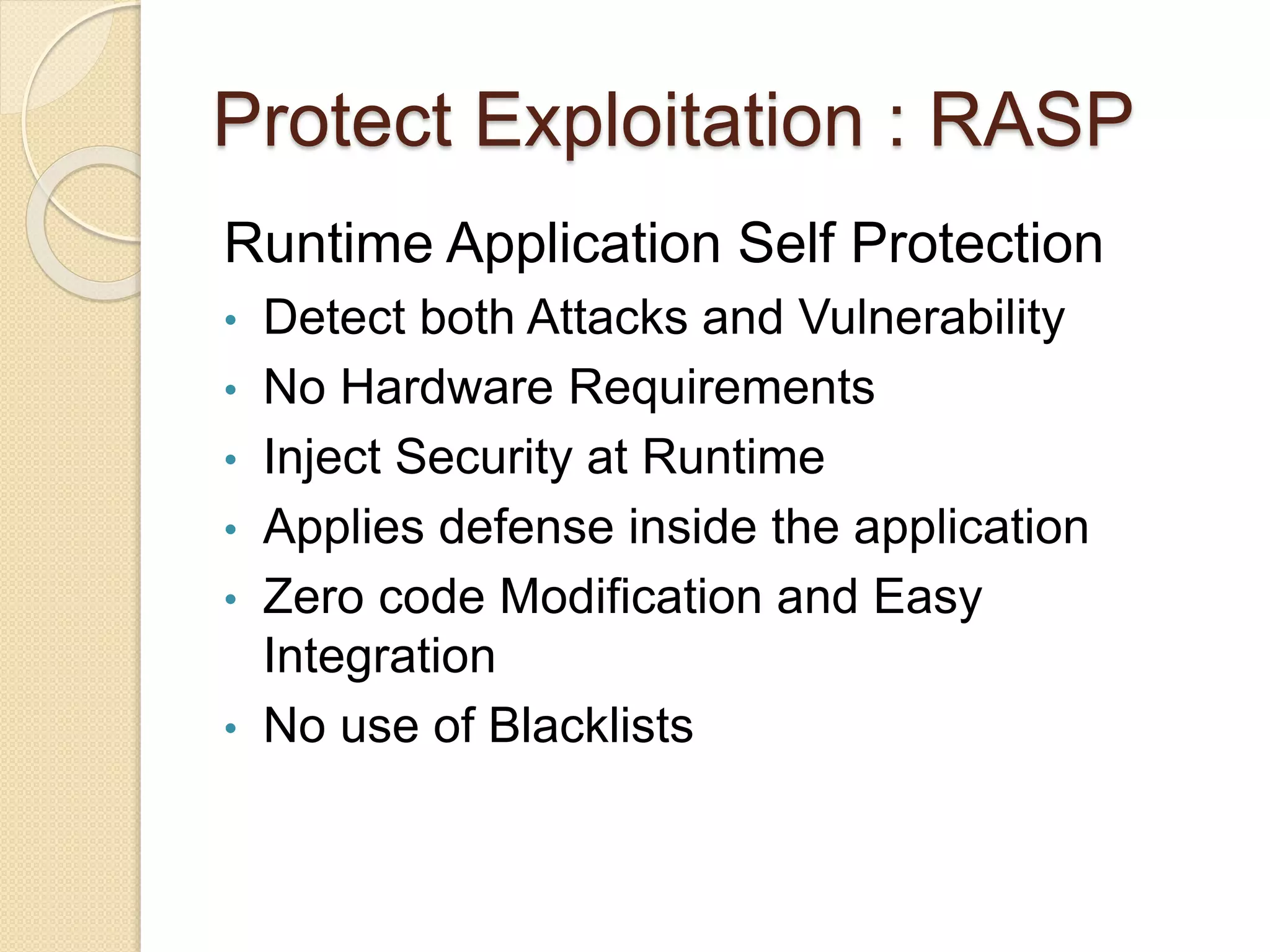 Protect Exploitation : RASP
Runtime Application Self Protection
• Detect both Attacks and Vulnerability
• No Hardware Requirements
• Inject Security at Runtime
• Applies defense inside the application
• Zero code Modification and Easy
Integration
• No use of Blacklists
 