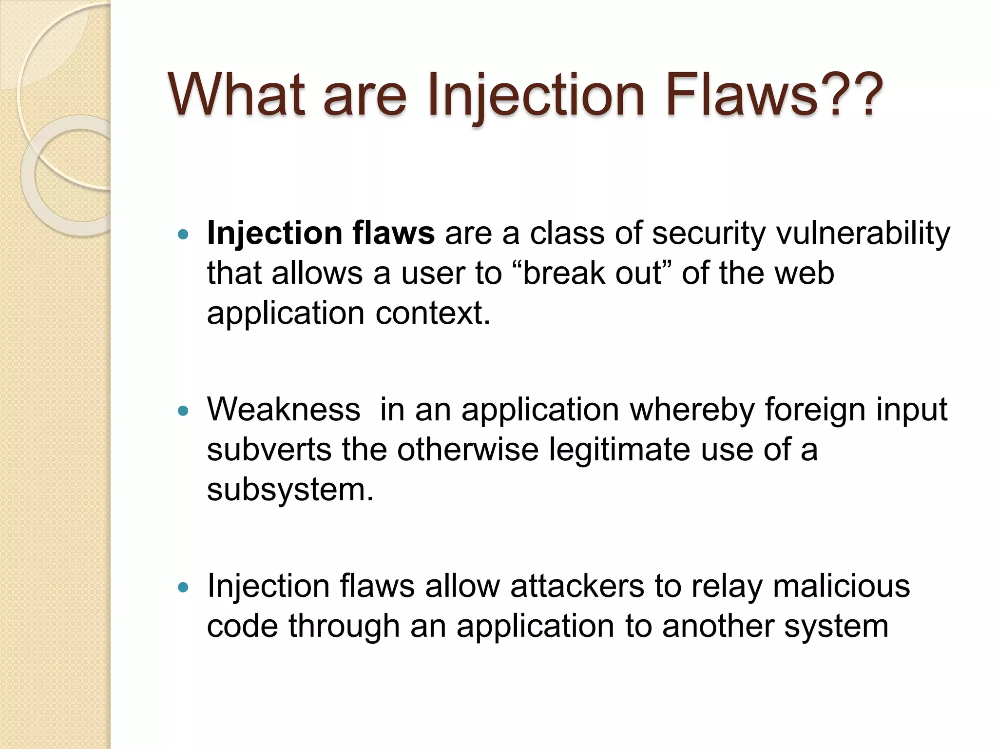 What are Injection Flaws??
 Injection flaws are a class of security vulnerability
that allows a user to “break out” of the web
application context.
 Weakness in an application whereby foreign input
subverts the otherwise legitimate use of a
subsystem.
 Injection flaws allow attackers to relay malicious
code through an application to another system
 
