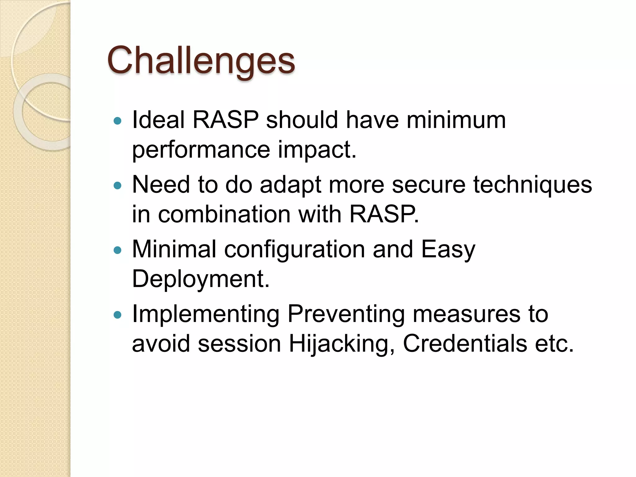 Challenges
 Ideal RASP should have minimum
performance impact.
 Need to do adapt more secure techniques
in combination with RASP.
 Minimal configuration and Easy
Deployment.
 Implementing Preventing measures to
avoid session Hijacking, Credentials etc.
 