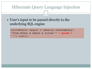 Hibernate Query Language Injection
 User’s input to be passed directly to the
underlying SQL engine
List<Event> result = session.createQuery(
"from Event e where e.title='" + param +
"'").list();
 