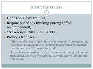 About the course
 Hands on 2 days training
 Require out of box thinking (strong coffee
recommended!)
 20 exercises, 100 slides, 8 CTFs!
 Previous feedback:
 “ This was the best course I have ever been on. Since attending
the course, I have identified so many issues which automated
tools have missed. Thanks a ton, Sid”
 “I have been pentesting for 4 years now, and thought I knew all
about SQLI. I guess I was wrong. If anyone knows this subject
well, it is Sid”
 