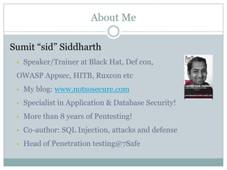 About Me
Sumit “sid” Siddharth
 Speaker/Trainer at Black Hat, Def con,
OWASP Appsec, HITB, Ruxcon etc
 My blog: www.notsosecure.com
 Specialist in Application & Database Security!
 More than 8 years of Pentesting!
 Co-author: SQL Injection, attacks and defense
 Head of Penetration testing@7Safe
 