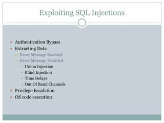 Exploiting SQL Injections
 Authentication Bypass
 Extracting Data
 Error Message Enabled
 Error Message Disabled
 Union Injection
 Blind Injection
 Time Delays
 Out Of Band Channels
 Privilege Escalation
 OS code execution
 