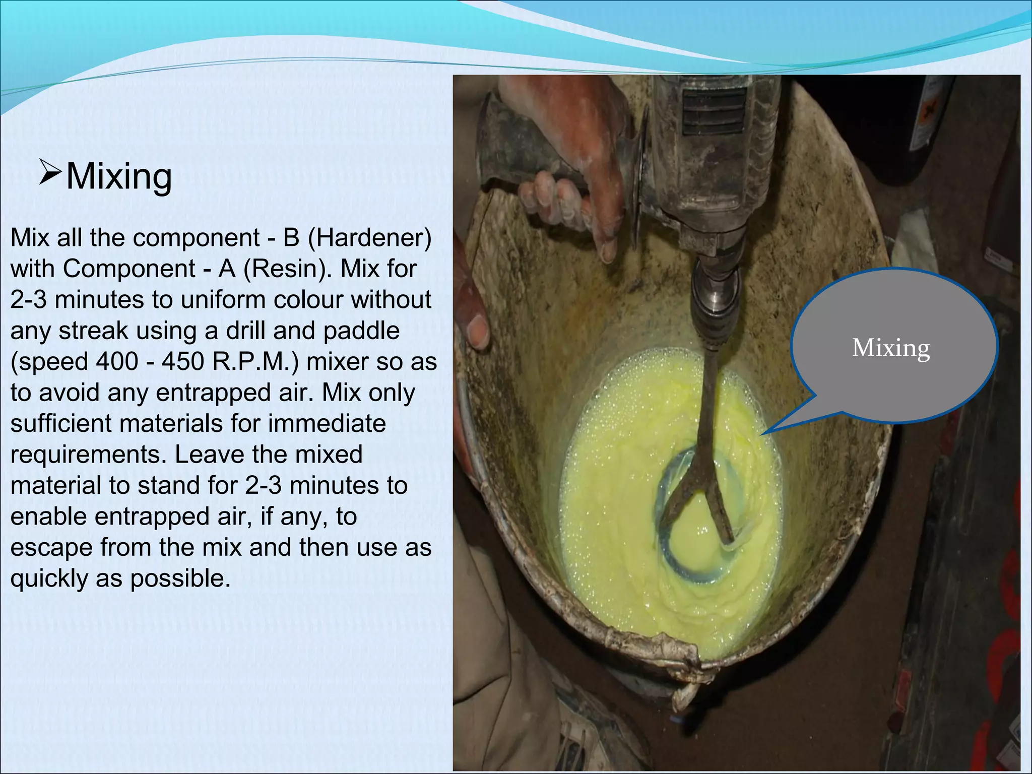 Mixing
Mixing
Mix all the component B (Hardener)‐
with Component A (Resin). Mix for‐
2 3 minutes to uniform colour without‐
any streak using a drill and paddle
(speed 400 450 R.P.M.) mixer so as‐
to avoid any entrapped air. Mix only
sufficient materials for immediate
requirements. Leave the mixed
material to stand for 2 3 minutes to‐
enable entrapped air, if any, to
escape from the mix and then use as
quickly as possible.
 