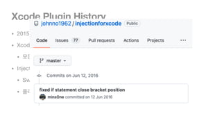 Xcode Plugin History
• 2015년 9월쯤에 XcodeGhost라는 사건이 발생합니다.

• Xcode 8(2016.9)부터 Alcatraz를 이용한 플러그인 사용이 막혀버렸습니다.

• 모든 플러그인 오픈소스 운영 종료

• InjectionForXcode도 운영 종료

• Swift 기반으로 InjectionIII를 다시 만들고, 작업 계속이어감.

• 플러그인이 막히기 전에 유용하게 사용도 했고, 커밋 하나지만 기여했었음.
 