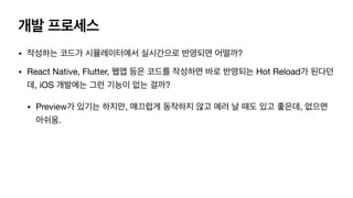 개발 프로세스
• 작성하는 코드가 시뮬레이터에서 실시간으로 반영되면 어떨까?

• React Native, Flutter, 웹앱 등은 코드를 작성하면 바로 반영되는 Hot Reload가 된다던
데, iOS 개발에는 그런 기능이 없는 걸까?

• Preview가 있기는 하지만, 매끄럽게 동작하지 않고 에러 날 때도 있고 좋은데, 없으면
아쉬움.
 