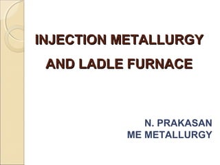 INJECTION METALLURGYINJECTION METALLURGY
AND LADLE FURNACEAND LADLE FURNACE
N. PRAKASAN
ME METALLURGY
 
