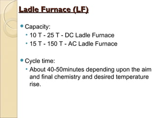 Capacity:
• 10 T - 25 T - DC Ladle Furnace
• 15 T - 150 T - AC Ladle Furnace
Cycle time:
• About 40-50minutes depending upon the aim
and final chemistry and desired temperature
rise.
Ladle Furnace (LF)Ladle Furnace (LF)
 