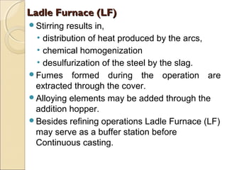 Stirring results in,
• distribution of heat produced by the arcs,
• chemical homogenization
• desulfurization of the steel by the slag.
Fumes formed during the operation are
extracted through the cover.
Alloying elements may be added through the
addition hopper.
Besides refining operations Ladle Furnace (LF)
may serve as a buffer station before
Continuous casting.
Ladle Furnace (LF)Ladle Furnace (LF)
 