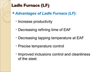 Advantages of Ladle Furnace (LF):
• Increase productivity
• Decreasing refining time of EAF
• Decreasing tapping temperature at EAF
• Precise temperature control
• Improved inclusions control and cleanliness
of the steel.
Ladle Furnace (LF)Ladle Furnace (LF)
 
