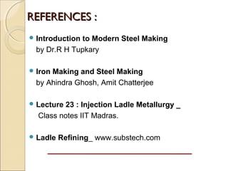  Introduction to Modern Steel Making
by Dr.R H Tupkary
 Iron Making and Steel Making
by Ahindra Ghosh, Amit Chatterjee
 Lecture 23 : Injection Ladle Metallurgy _
Class notes IIT Madras.
 Ladle Refining_ www.substech.com
REFERENCES :REFERENCES :
 