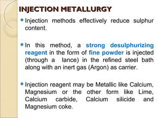 Injection methods effectively reduce sulphur
content.
In this method, a strong desulphurizing
reagent in the form of fine powder is injected
(through a lance) in the refined steel bath
along with an inert gas (Argon) as carrier.
Injection reagent may be Metallic like Calcium,
Magnesium or the other form like Lime,
Calcium carbide, Calcium silicide and
Magnesium coke.
INJECTION METALLURGYINJECTION METALLURGY
 