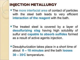 The more interfacial area of contact of particles
with the steel bath leads to very efficient
interaction of the reagent with the bath.
The treated steel is covered by a layer of
desulfurizing slag having high solubility of
sulfur and capable to absorb sulfides formed
as a result of active agents injection.
Desulphurization takes place in a short time of
about 8 – 10 minutes and the bath looses
30 – 35o
C temperature.
INJECTION METALLURGYINJECTION METALLURGY
 