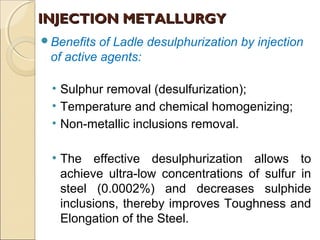 Benefits of Ladle desulphurization by injection
of active agents:
• Sulphur removal (desulfurization);
• Temperature and chemical homogenizing;
• Non-metallic inclusions removal.
• The effective desulphurization allows to
achieve ultra-low concentrations of sulfur in
steel (0.0002%) and decreases sulphide
inclusions, thereby improves Toughness and
Elongation of the Steel.
INJECTION METALLURGYINJECTION METALLURGY
 