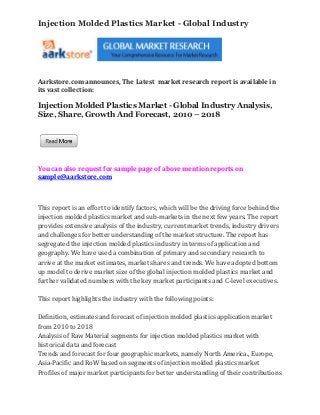 Injection Molded Plastics Market - Global Industry




Aarkstore.com announces, The Latest market research report is available in
its vast collection:

Injection Molded Plastics Market - Global Industry Analysis,
Size, Share, Growth And Forecast, 2010 – 2018




You can also request for sample page of above mention reports on
sample@aarkstore.com



This report is an effort to identify factors, which will be the driving force behind the
injection molded plastics market and sub-markets in the next few years. The report
provides extensive analysis of the industry, current market trends, industry drivers
and challenges for better understanding of the market structure. The report has
segregated the injection molded plastics industry in terms of application and
geography. We have used a combination of primary and secondary research to
arrive at the market estimates, market shares and trends. We have adopted bottom
up model to derive market size of the global injection molded plastics market and
further validated numbers with the key market participants and C-level executives.

This report highlights the industry with the following points:

Definition, estimates and forecast of injection molded plastics application market
from 2010 to 2018
Analysis of Raw Material segments for injection molded plastics market with
historical data and forecast
Trends and forecast for four geographic markets, namely North America., Europe,
Asia-Pacific and RoW based on segments of injection molded plastics market
Profiles of major market participants for better understanding of their contributions
 