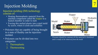 Injection Molding
Pressure should be constant till the material is hardened
and is ready to be removed from the mold
7
Injection molding (IM) technology
consists of:
• Heating thermoplastic material from the
machine component called the hopper to a
heated chamber in order to melt
• Forcing this melted plastic into a steel mold
by screw, where it cools and solidifies
• Polymers that are capable of being brought
to a state of fluidity can be injection-
molded.
• Polymers can be divided into two
categories:
1. Thermoplastic
2. Thermosetting
 