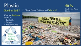 Plastic
Good or Bad ? • Global Plastic Problems and Why is it ?
What are Single-use
Plastic ?
• Pet Bottles
• Wrappers
• Polyethene bags
50 %
Single –Use Waste
Plastic
Reuse
Recycle
Reduce
 