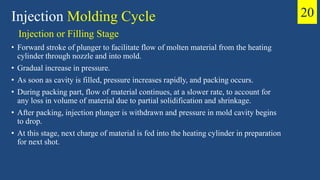 Injection or Filling Stage
• Forward stroke of plunger to facilitate flow of molten material from the heating
cylinder through nozzle and into mold.
• Gradual increase in pressure.
• As soon as cavity is filled, pressure increases rapidly, and packing occurs.
• During packing part, flow of material continues, at a slower rate, to account for
any loss in volume of material due to partial solidification and shrinkage.
• After packing, injection plunger is withdrawn and pressure in mold cavity begins
to drop.
• At this stage, next charge of material is fed into the heating cylinder in preparation
for next shot.
Injection Molding Cycle 20
 