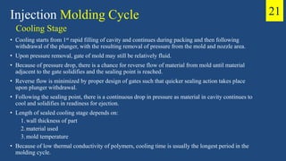 Cooling Stage
• Cooling starts from 1st rapid filling of cavity and continues during packing and then following
withdrawal of the plunger, with the resulting removal of pressure from the mold and nozzle area.
• Upon pressure removal, gate of mold may still be relatively fluid.
• Because of pressure drop, there is a chance for reverse flow of material from mold until material
adjacent to the gate solidifies and the sealing point is reached.
• Reverse flow is minimized by proper design of gates such that quicker sealing action takes place
upon plunger withdrawal.
• Following the sealing point, there is a continuous drop in pressure as material in cavity continues to
cool and solidifies in readiness for ejection.
• Length of sealed cooling stage depends on:
1.wall thickness of part
2.material used
3.mold temperature
• Because of low thermal conductivity of polymers, cooling time is usually the longest period in the
molding cycle.
Injection Molding Cycle 21
 