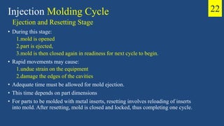 Ejection and Resetting Stage
• During this stage:
1.mold is opened
2.part is ejected,
3.mold is then closed again in readiness for next cycle to begin.
• Rapid movements may cause:
1.undue strain on the equipment
2.damage the edges of the cavities
• Adequate time must be allowed for mold ejection.
• This time depends on part dimensions
• For parts to be molded with metal inserts, resetting involves reloading of inserts
into mold. After resetting, mold is closed and locked, thus completing one cycle.
Injection Molding Cycle 22
 