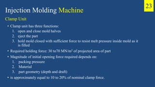 • Clamp unit has three functions:
1. open and close mold halves
2. eject the part
3. hold mold closed with sufficient force to resist melt pressure inside mold as it
is filled
• Required holding force: 30 to70 MN/m2 of projected area of part
• Magnitude of initial opening force required depends on:
1. packing pressure
2. Material
3. part geometry (depth and draft)
• is approximately equal to 10 to 20% of nominal clamp force.
Injection Molding Machine
Clamp Unit
23
 