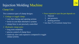 Injection Molding Machine
Clamp Unit
Two common types of clamp designs:
1. Linkage or toggle clamp:
• very fast closing and opening actions
• lower in cost than alternative systems
• clamp force is not precisely controlled
2. Hydraulic clamp units:
• long term reliability
• precise control of clamp force
• relatively slow and expensive compared to toggle
clamp systems.
• Force required to eject the part depends on:
1. Material
2. part geometry
3. packing pressure
• less than 1% of nominal clamp force
24
 