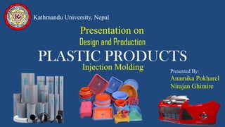 PLASTIC PRODUCTS
Kathmandu University, Nepal
Design and Production
Presentation on
Presented By:
Anamika Pokharel
Nirajan Ghimire
Injection Molding
 