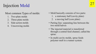 • Mold basically consists of two parts:
1. a stationary half (cavity plate)
2. a moving half (core plate)
• Parting line: separating line between the
two mold halves
• The injected material is transferred
through a central feed channel, called the
sprue.
• In multi-cavity molds, sprue feeds
polymer melt to a runner system.
Injection Mold
Most common Types of molds:
1. Two-plate molds
2. Three-plate molds
3. Side-action molds
4. Unscrewing molds
27
 