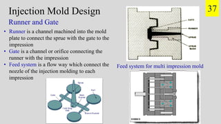 Injection Mold Design
Runner and Gate
• Runner is a channel machined into the mold
plate to connect the sprue with the gate to the
impression
• Gate is a channel or orifice connecting the
runner with the impression
• Feed system is a flow way which connect the
nozzle of the injection molding to each
impression
Feed system for multi impression mold
37
 