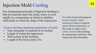 Injection Mold Cooling
One fundamental principle of Injection Molding is
that hot material enters the mold, where it cools
rapidly to a temperature at which it solidifies
sufficiently to retain the shape of the impression
Factors deciding operating temperature of mold:
• Type and grade of material to be molded
• Length of within the impression
• Wall section of the molding
• Length of the feed system. Etc.
It is often found advantageous
to use a slightly higher
temperature than is required
just to fill the impression, as
this tends to improve the
surface finish of the molding
by minimizing weld lines, flow
marks and other blemishes
44
 