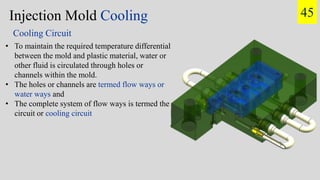 Injection Mold Cooling
• To maintain the required temperature differential
between the mold and plastic material, water or
other fluid is circulated through holes or
channels within the mold.
• The holes or channels are termed flow ways or
water ways and
• The complete system of flow ways is termed the
circuit or cooling circuit
Cooling Circuit
45
 