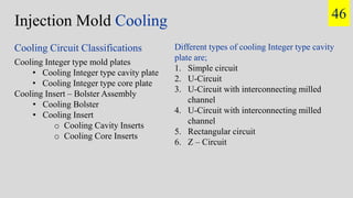 Injection Mold Cooling
Cooling Integer type mold plates
• Cooling Integer type cavity plate
• Cooling Integer type core plate
Cooling Insert – Bolster Assembly
• Cooling Bolster
• Cooling Insert
o Cooling Cavity Inserts
o Cooling Core Inserts
Cooling Circuit Classifications Different types of cooling Integer type cavity
plate are;
1. Simple circuit
2. U-Circuit
3. U-Circuit with interconnecting milled
channel
4. U-Circuit with interconnecting milled
channel
5. Rectangular circuit
6. Z – Circuit
46
 
