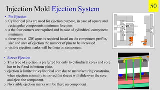 Injection Mold Ejection System 50
• Pin Ejection
o Cylindrical pins are used for ejection purpose, in case of square and
rectangular components minimum fore pins
o a the four corners are required and in case of cylindrical component
minimum
o three pins at 120° apart is required based on the component profile,
size and area of ejection the number of pins to be increased.
o visible ejection marks will be there on component
•
• Sleeve Ejection
o This type of ejection is preferred for only to cylindrical cores and core
has to be fixed in bottom plate.
o ejection is limited to cylindrical core due to manufacturing constrains,
when ejection assembly is moved the sleeve will slide over the core
and eject the component.
o No visible ejection marks will be there on component
 