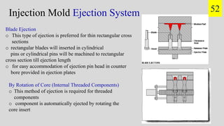 Injection Mold Ejection System 52
Blade Ejection
o This type of ejection is preferred for thin rectangular cross
sections
o rectangular blades will inserted in cylindrical
pins or cylindrical pins will be machined to rectangular
cross section till ejection length
o for easy accommodation of ejection pin head in counter
bore provided in ejection plates
By Rotation of Core (Internal Threaded Components)
o This method of ejection is required for threaded
components
o component is automatically ejected by rotating the
core insert
 