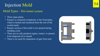 • Three main plates
• Runner is contained completely in the fixed plate,
which is heated and insulated from the rest of the
cooled mold.
• Runner section of the mold is not opened during
molding cycle.
• There are no side products (gates, runner, or sprues)
to be disposed of or reused
• There is no need for separation of gate from part
Injection Mold
Mold Types – Hot runner system
54
 