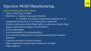 Injection Mold Manufacturing
Selection Criteria Selection Criteria
• Type of Mold Type of Mold
• Mold life i.e. Number of accepted Mold life
• i.e. Number of accepted components produced over its
components produced over its working life working life
• Ability to take mirror finish (High Ability to take mirror finish (High
degree of polishibility) degree of polishibility)
• Good machinability
• Good hardenability Good hardenability
• Low distortion during Heat Low distortion during Heat treatment
treatment
• Corrosion resistant Corrosion resistant
• High compressive strength High compressive strength
• High toughness
59
 