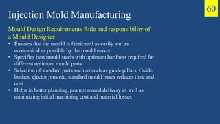 Injection Mold Manufacturing
Mould Design Requirements Role and responsibility of
a Mould Designer
• Ensures that the mould is fabricated as easily and as
economical as possible by the mould maker
• Specifies best mould steels with optimum hardness required for
different optimum mould parts
• Selection of standard parts such as such as guide pillars, Guide
bushes, ejector pins etc, standard mould bases reduces time and
cost
• Helps in better planning, prompt mould delivery as well as
minimizing initial machining cost and material losses
60
 