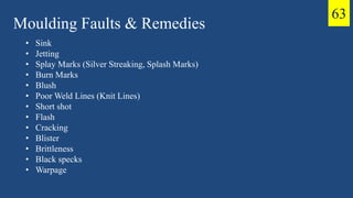 Moulding Faults & Remedies
• Sink
• Jetting
• Splay Marks (Silver Streaking, Splash Marks)
• Burn Marks
• Blush
• Poor Weld Lines (Knit Lines)
• Short shot
• Flash
• Cracking
• Blister
• Brittleness
• Black specks
• Warpage
63
 