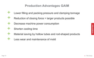 Lower filling and packing pressure and clamping tonnage
Reduction of closing force > larger products possible
Decrease machine power consumption
Shorten cooling time
Material saving by hollow tubes and rod-shaped products
Less wear and maintenance of mold
Production Advantages GAIM
● TSG Group
Page 10
+
+
+
+
+
+
 