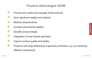 Prevent sink marks and warpage of flat products.
Save significant weight and material.
Reduce residual stress.
Increase dimensional stability.
Simplify product design.
Integration of inner tubular geometry.
Improve surface quality and rigidity.
Products with large differences in geometry thickness, e.g. by combining
different components.
Product Advantages GAIM
● TSG Group
Page 11
+
+
+
+
+
+
+
+
 