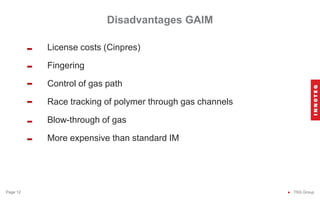 Disadvantages GAIM
● TSG Group
Page 12
License costs (Cinpres)
Fingering
Control of gas path
Race tracking of polymer through gas channels
Blow-through of gas
More expensive than standard IM
-
-
-
-
-
-
 