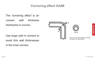 Cornering effect GAIM
● TSG Group
Page 17
The 'cornering effect' is an
uneven wall thickness
distribution in curves.
Use large radii in corners to
avoid thin wall thicknesses
in the inner corners
 